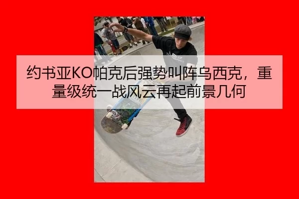 约书亚KO帕克后强势叫阵乌西克，重量级统一战风云再起前景几何